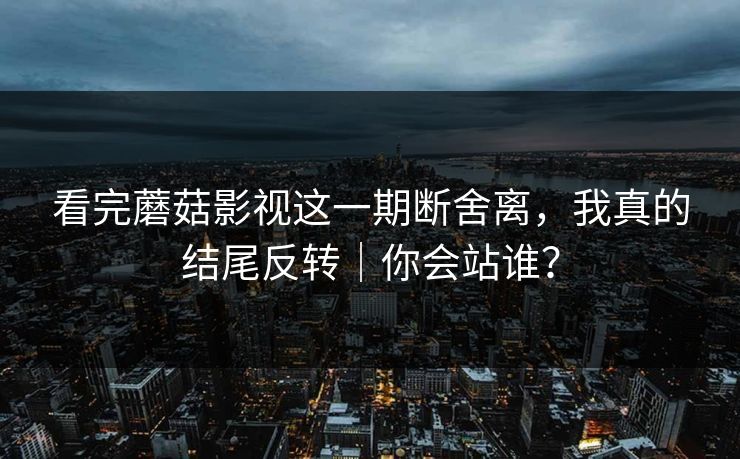 看完蘑菇影视这一期断舍离，我真的结尾反转｜你会站谁？