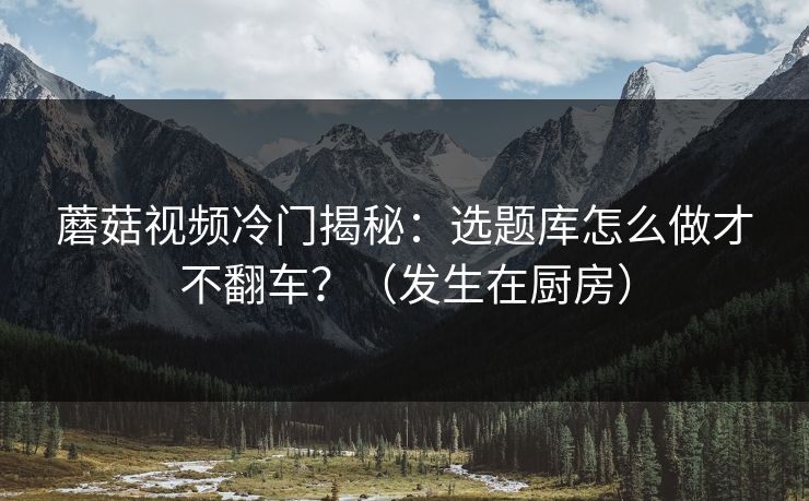 蘑菇视频冷门揭秘：选题库怎么做才不翻车？（发生在厨房）
