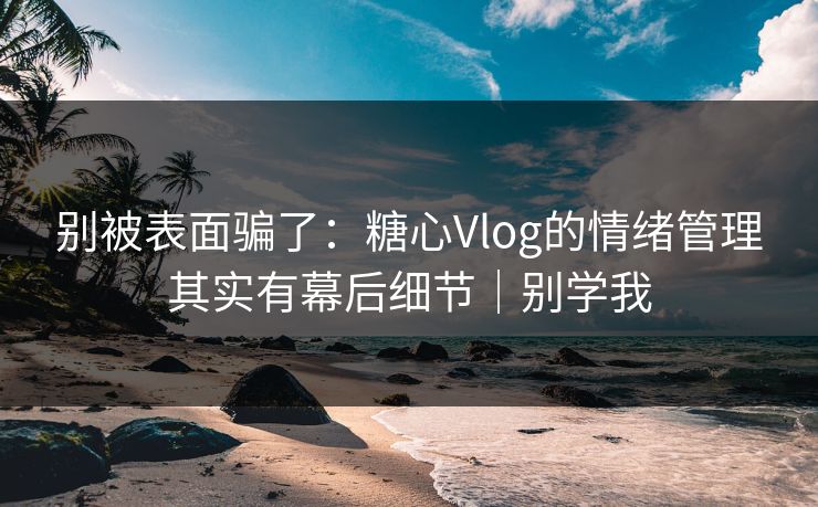 别被表面骗了：糖心Vlog的情绪管理其实有幕后细节｜别学我