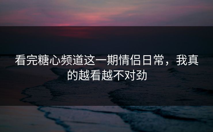 看完糖心频道这一期情侣日常，我真的越看越不对劲