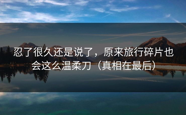 忍了很久还是说了，原来旅行碎片也会这么温柔刀（真相在最后）