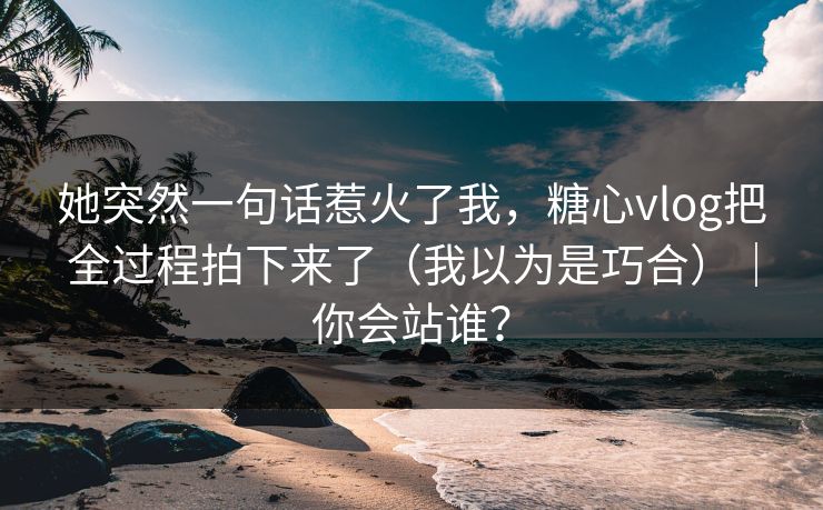 她突然一句话惹火了我，糖心vlog把全过程拍下来了（我以为是巧合）｜你会站谁？