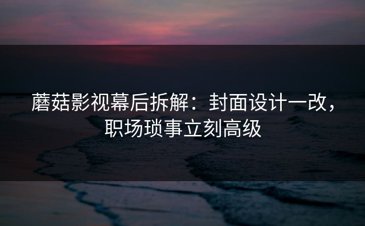 蘑菇影视幕后拆解：封面设计一改，职场琐事立刻高级