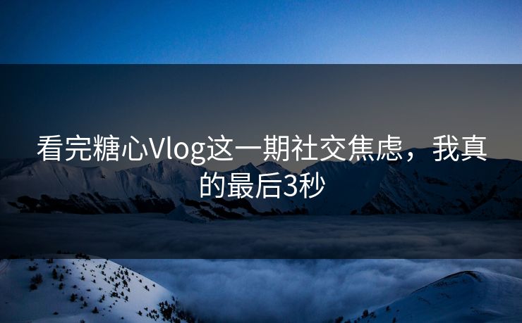看完糖心Vlog这一期社交焦虑，我真的最后3秒