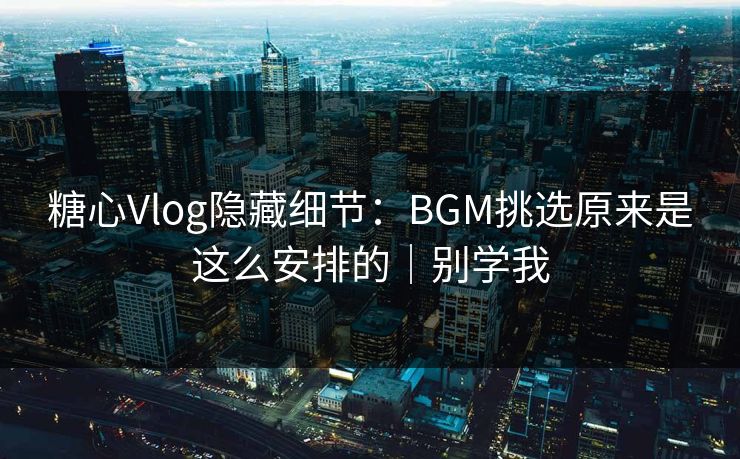 糖心Vlog隐藏细节：BGM挑选原来是这么安排的｜别学我