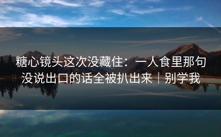 糖心镜头这次没藏住：一人食里那句没说出口的话全被扒出来｜别学我