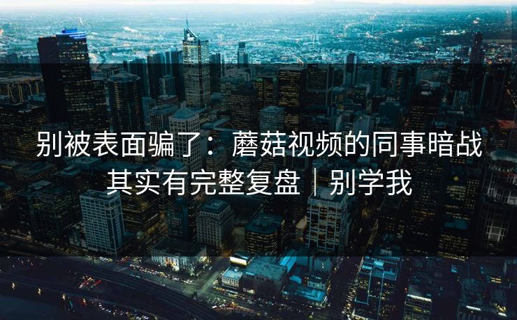 别被表面骗了：蘑菇视频的同事暗战其实有完整复盘｜别学我