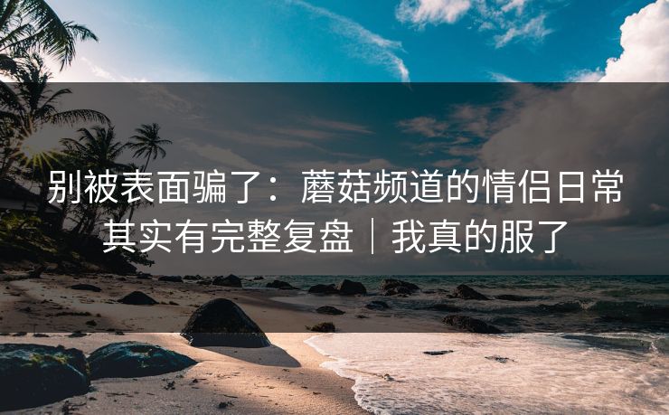 别被表面骗了：蘑菇频道的情侣日常其实有完整复盘｜我真的服了