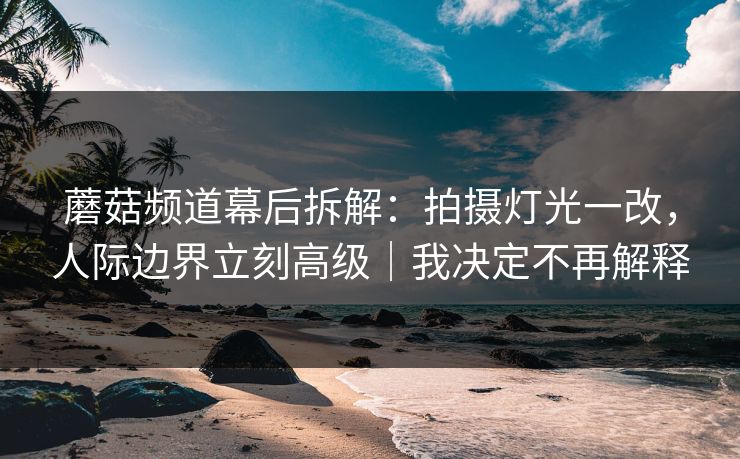 蘑菇频道幕后拆解：拍摄灯光一改，人际边界立刻高级｜我决定不再解释
