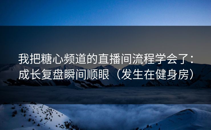 我把糖心频道的直播间流程学会了：成长复盘瞬间顺眼（发生在健身房）