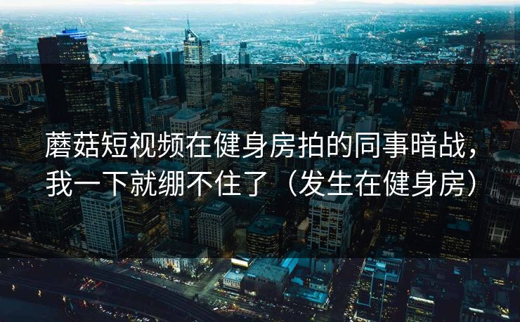 蘑菇短视频在健身房拍的同事暗战，我一下就绷不住了（发生在健身房）