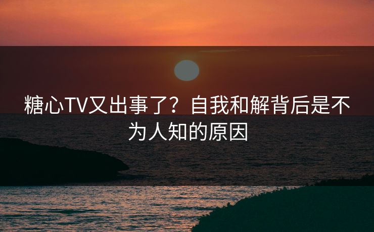 糖心TV又出事了？自我和解背后是不为人知的原因