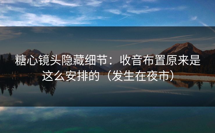 糖心镜头隐藏细节：收音布置原来是这么安排的（发生在夜市）