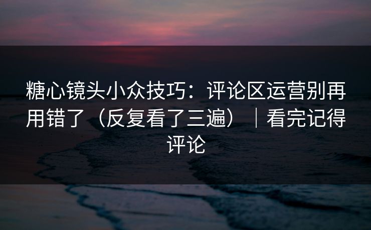 糖心镜头小众技巧：评论区运营别再用错了（反复看了三遍）｜看完记得评论