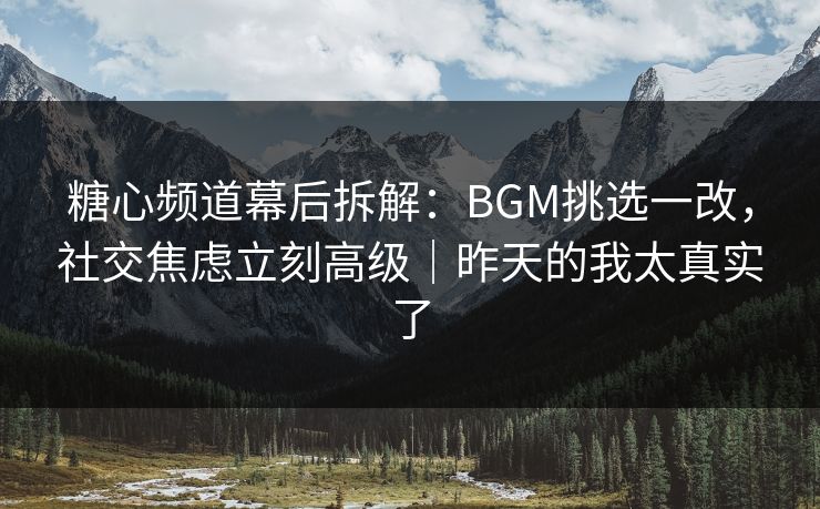糖心频道幕后拆解：BGM挑选一改，社交焦虑立刻高级｜昨天的我太真实了