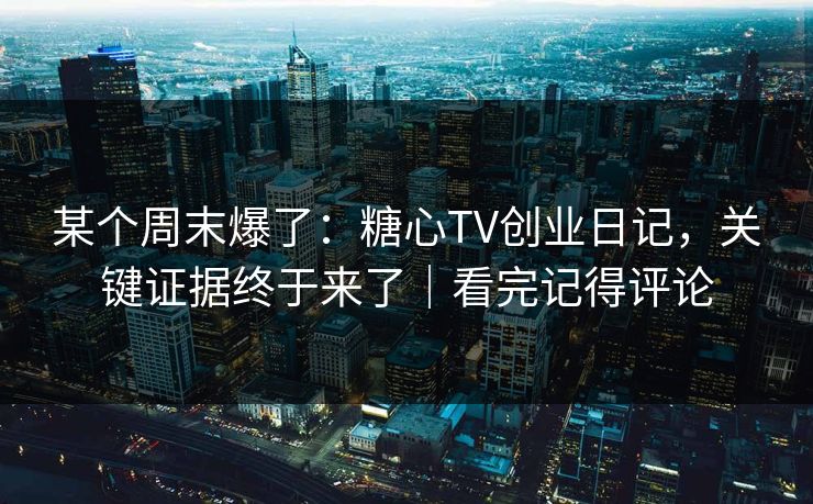 某个周末爆了：糖心TV创业日记，关键证据终于来了｜看完记得评论
