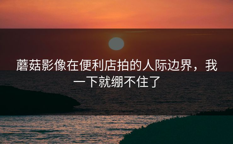 蘑菇影像在便利店拍的人际边界，我一下就绷不住了