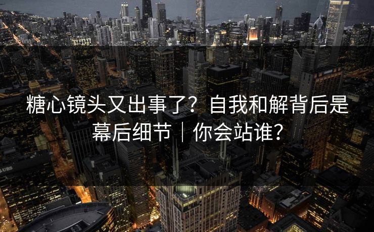 糖心镜头又出事了？自我和解背后是幕后细节｜你会站谁？