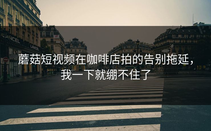 蘑菇短视频在咖啡店拍的告别拖延，我一下就绷不住了