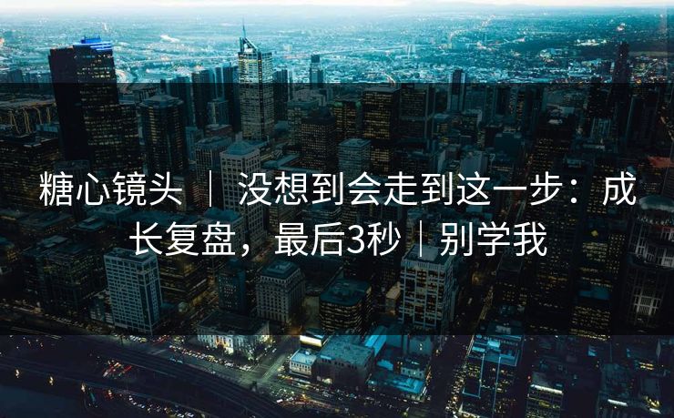 糖心镜头 ｜ 没想到会走到这一步：成长复盘，最后3秒｜别学我