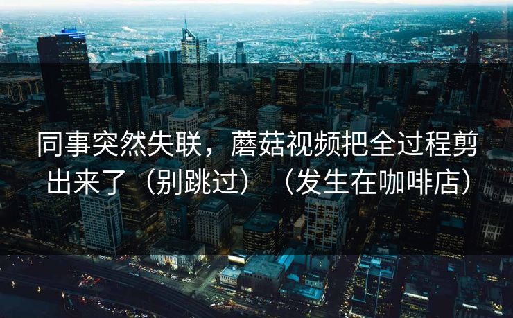 同事突然失联，蘑菇视频把全过程剪出来了（别跳过）（发生在咖啡店）