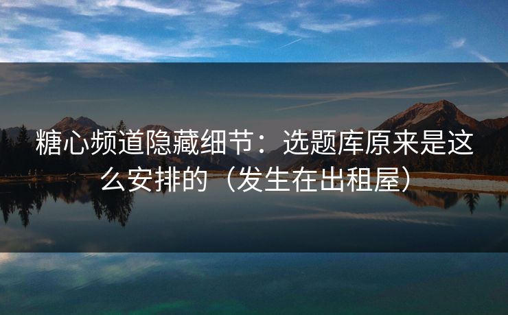糖心频道隐藏细节：选题库原来是这么安排的（发生在出租屋）