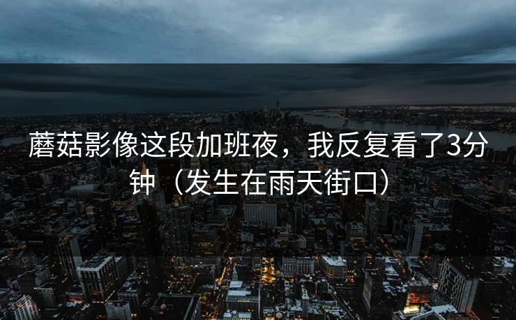蘑菇影像这段加班夜，我反复看了3分钟（发生在雨天街口）