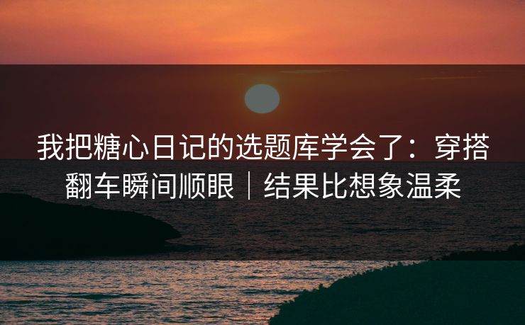 我把糖心日记的选题库学会了：穿搭翻车瞬间顺眼｜结果比想象温柔