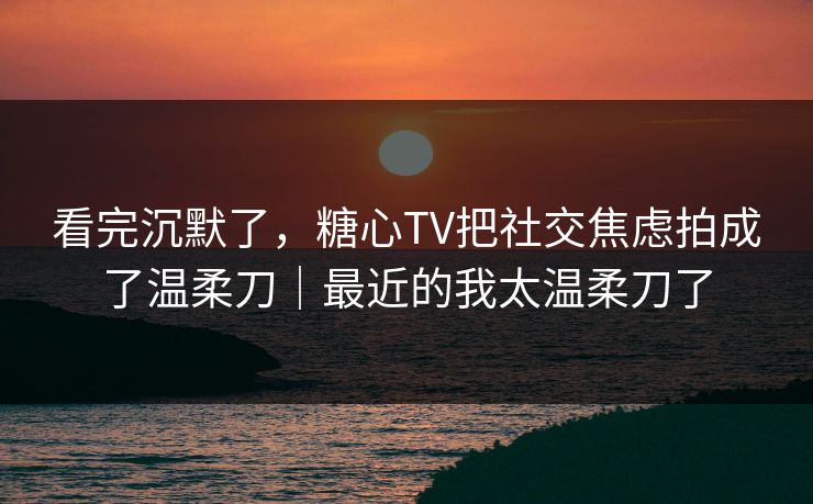 看完沉默了，糖心TV把社交焦虑拍成了温柔刀｜最近的我太温柔刀了