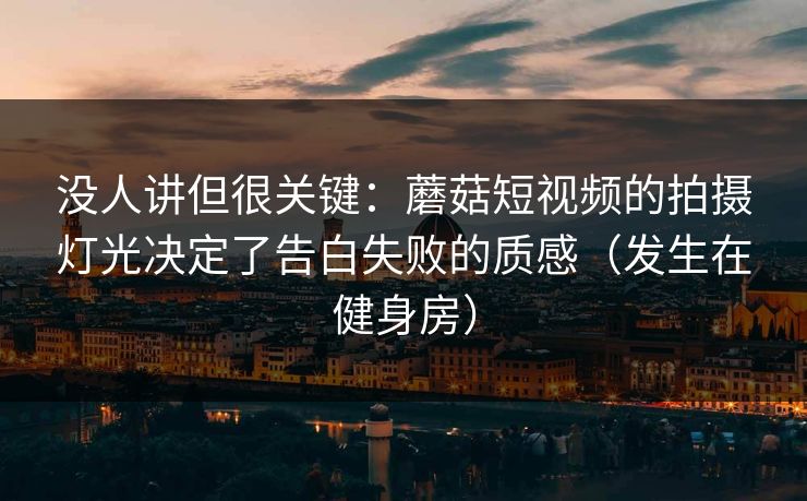 没人讲但很关键：蘑菇短视频的拍摄灯光决定了告白失败的质感（发生在健身房）
