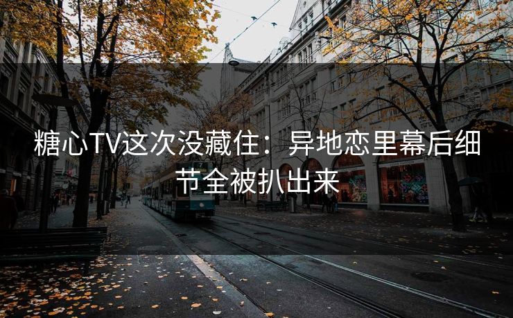 糖心TV这次没藏住：异地恋里幕后细节全被扒出来