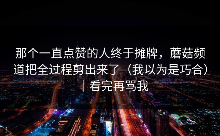 那个一直点赞的人终于摊牌，蘑菇频道把全过程剪出来了（我以为是巧合）｜看完再骂我