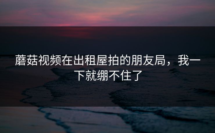蘑菇视频在出租屋拍的朋友局，我一下就绷不住了