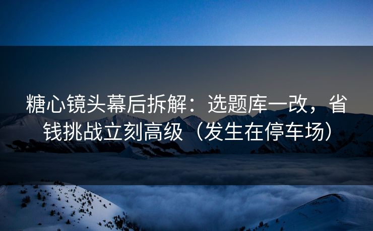 糖心镜头幕后拆解：选题库一改，省钱挑战立刻高级（发生在停车场）