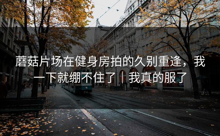 蘑菇片场在健身房拍的久别重逢，我一下就绷不住了｜我真的服了