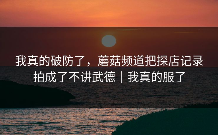 我真的破防了，蘑菇频道把探店记录拍成了不讲武德｜我真的服了