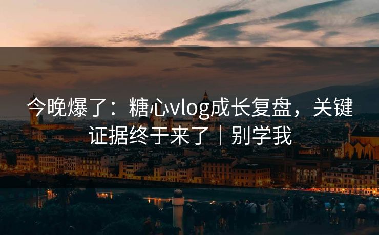今晚爆了：糖心vlog成长复盘，关键证据终于来了｜别学我