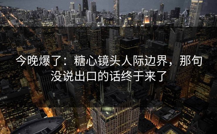 今晚爆了：糖心镜头人际边界，那句没说出口的话终于来了