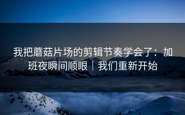 我把蘑菇片场的剪辑节奏学会了：加班夜瞬间顺眼｜我们重新开始