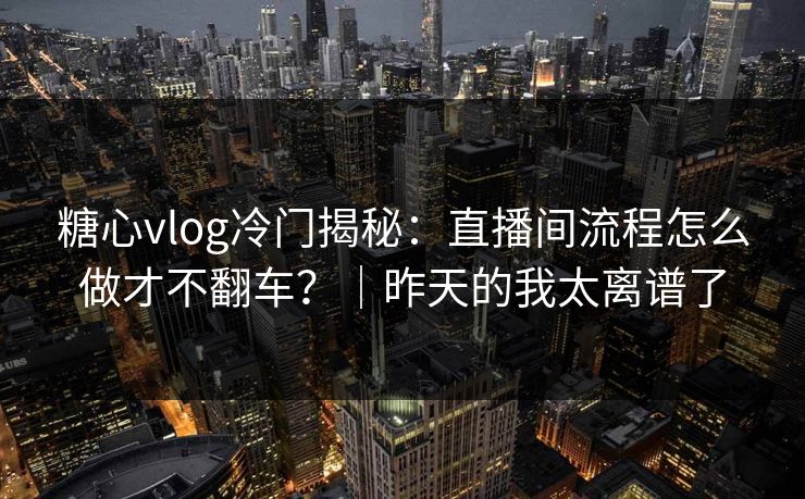 糖心vlog冷门揭秘：直播间流程怎么做才不翻车？｜昨天的我太离谱了