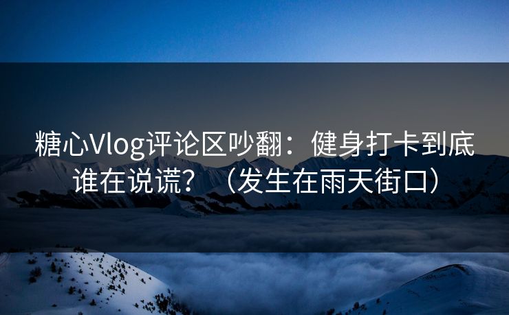 糖心Vlog评论区吵翻：健身打卡到底谁在说谎？（发生在雨天街口）