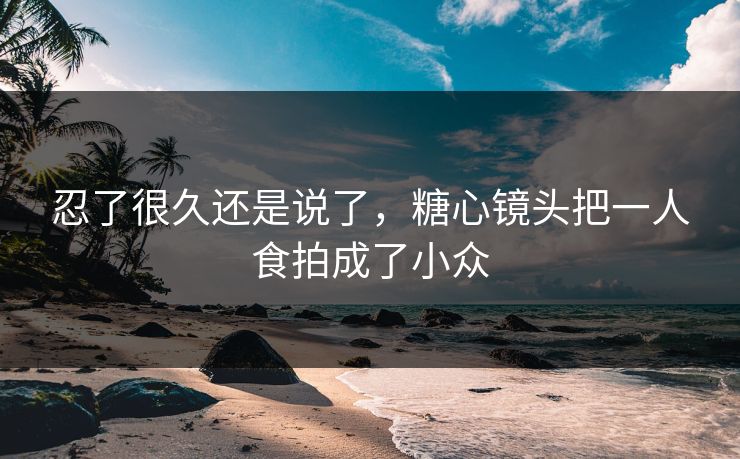 忍了很久还是说了，糖心镜头把一人食拍成了小众