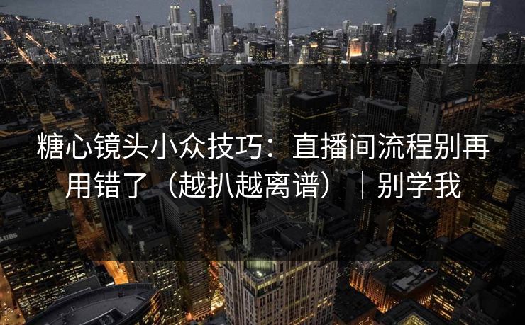 糖心镜头小众技巧：直播间流程别再用错了（越扒越离谱）｜别学我