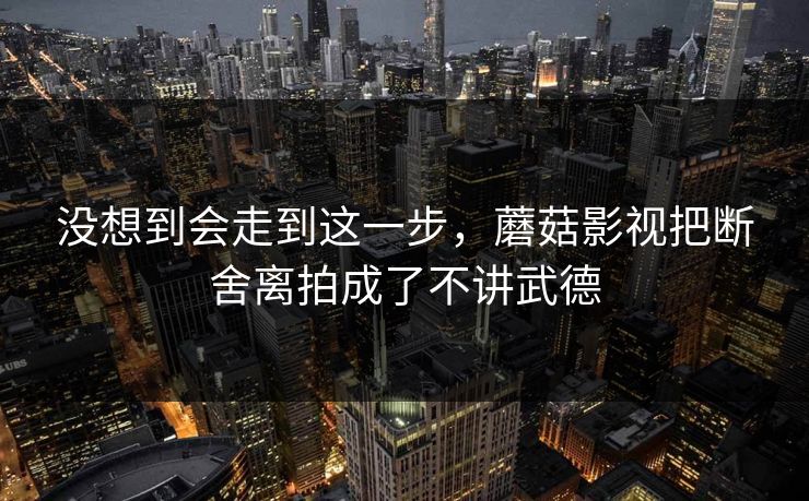没想到会走到这一步，蘑菇影视把断舍离拍成了不讲武德