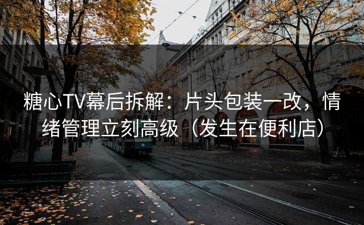 糖心TV幕后拆解：片头包装一改，情绪管理立刻高级（发生在便利店）