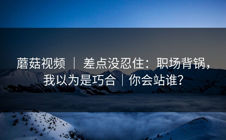 蘑菇视频 ｜ 差点没忍住：职场背锅，我以为是巧合｜你会站谁？