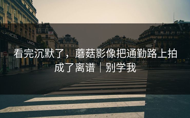 看完沉默了，蘑菇影像把通勤路上拍成了离谱｜别学我