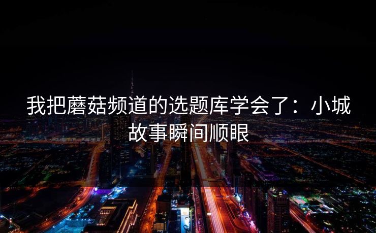 我把蘑菇频道的选题库学会了：小城故事瞬间顺眼