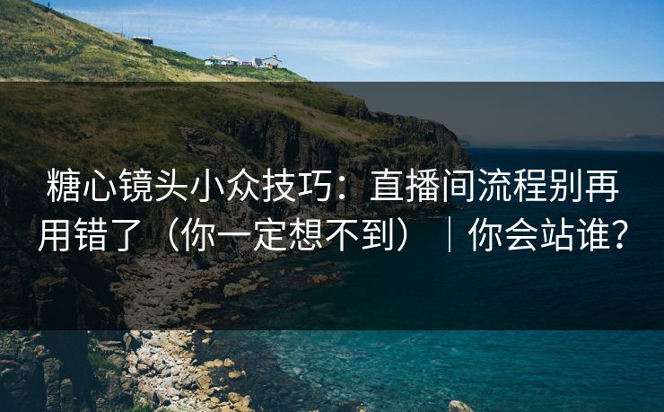 糖心镜头小众技巧：直播间流程别再用错了（你一定想不到）｜你会站谁？