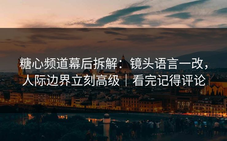 糖心频道幕后拆解：镜头语言一改，人际边界立刻高级｜看完记得评论